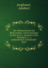 Das Weihnachtspiel des Bhmerwaldes. Untersuchungen zu dem von J.J. Ammann in den "Beitr?gen" 2., 1. verffentlichten Christkindel-Spiel