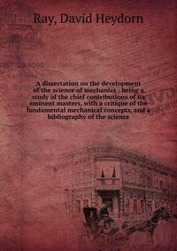A dissertation on the development of the science of mechanics : being a study of the chief contributions of its eminent masters, with a critique of the fundamental mechanical concepts, and a bibliography of the science