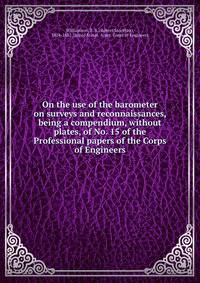 On the use of the barometer on surveys and reconnaissances, being a compendium, without plates, of No. 15 of the Professional papers of the Corps of Engineers