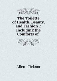 The Toilette of Health, Beauty, and Fashion .: Including the Comforts of .