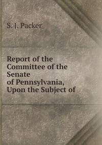 Report of the Committee of the Senate of Pennsylvania, Upon the Subject of .