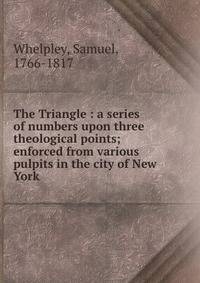 The Triangle : a series of numbers upon three theological points; enforced from various pulpits in the city of New York
