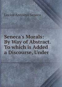 Seneca's Morals: By Way of Abstract. To which is Added a Discourse, Under .