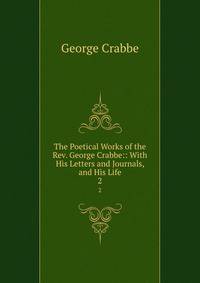 The Poetical Works of the Rev. George Crabbe:: With His Letters and Journals, and His Life. 2