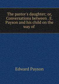 The pastor's daughter; or, Conversations between . E. Payson and his child on the way of .