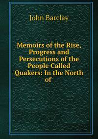 Memoirs of the Rise, Progress and Persecutions of the People Called Quakers: In the North of .