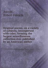Original poems, on a variety of subjects, interspersed with tales; forming the largest miscellaneous collection ever published by an American author