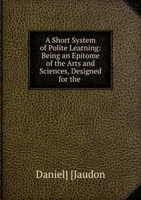 A Short System of Polite Learning: Being an Epitome of the Arts and Sciences, Designed for the .