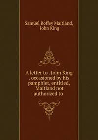 A letter to . John King . occasioned by his pamphlet, entitled, 'Maitland not authorized to .