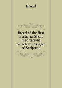 Bread of the first fruits . or Short meditations on select passages of Scripture
