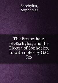 The Prometheus of ?schylus, and the Electra of Sophocles, tr. with notes by G.C. Fox