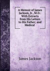 A Memoir of James Jackson, Jr., M.D.: With Extracts from His Letters to His Father; and Medical .