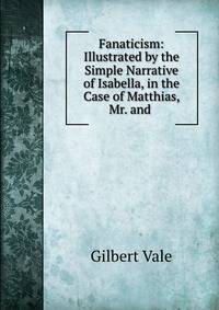 Fanaticism: Illustrated by the Simple Narrative of Isabella, in the Case of Matthias, Mr. and .