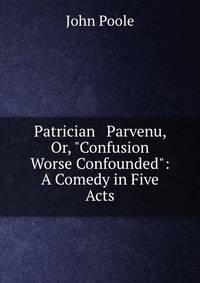 Patrician &amp; Parvenu, Or, "Confusion Worse Confounded": A Comedy in Five Acts