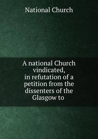 A national Church vindicated, in refutation of a petition from the dissenters of the Glasgow to .