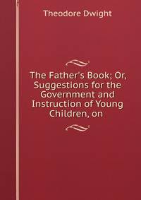 The Father's Book; Or, Suggestions for the Government and Instruction of Young Children, on .