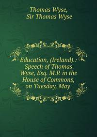 Education, (Ireland).: Speech of Thomas Wyse, Esq. M.P. in the House of Commons, on Tuesday, May .