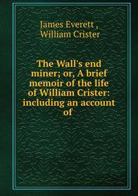 The Wall's end miner; or, A brief memoir of the life of William Crister: including an account of .
