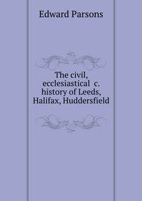 The civil, ecclesiastical &amp;c. history of Leeds, Halifax, Huddersfield .