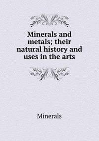 Minerals and metals; their natural history and uses in the arts