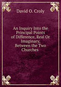 An Inquiry Into the Principal Points of Difference, Real Or Imaginary, Between the Two Churches .