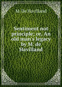 Sentiment not principle; or, An old man's legacy by M. de Havilland.