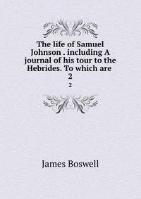 The life of Samuel Johnson . including A journal of his tour to the Hebrides. To which are .. 2