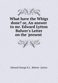 What have the Whigs done? or, An answer to mr. Edward Lytton Bulwer's Letter on the 'present .