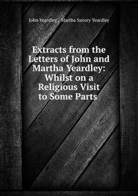 Extracts from the Letters of John and Martha Yeardley: Whilst on a Religious Visit to Some Parts .