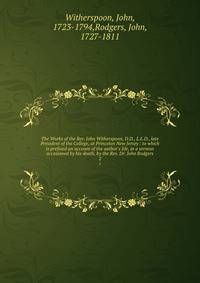 The Works of the Rev. John Witherspoon, D.D., L.L.D., late President of the College, at Princeton New Jersey : to which is prefixed an account of the author's life, in a sermon occasioned by his death, by the Rev. Dr. John Rodgers
