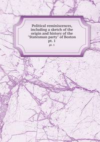 Political reminiscences, including a sketch of the origin and history of the "Statesman party" of Boston. pt. 1