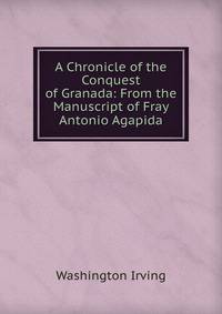 A Chronicle of the Conquest of Granada: From the Manuscript of Fray Antonio Agapida