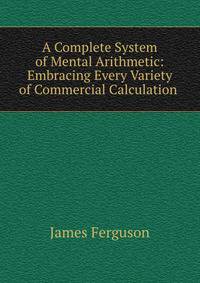 A Complete System of Mental Arithmetic: Embracing Every Variety of Commercial Calculation .