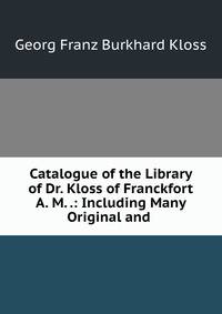 Catalogue of the Library of Dr. Kloss of Franckfort A. M. .: Including Many Original and .