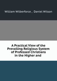 A Practical View of the Prevailing Religious System of Professed Christians in the Higher and .