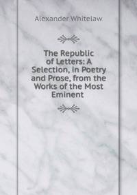 The Republic of Letters: A Selection, in Poetry and Prose, from the Works of the Most Eminent .