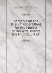 Remarks on the Trial of Robert Reid, for the Murder of His Wife, Before the High Court of .