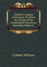 Cobbett's Legacy to Parsons, Or, Have the Clergy of the Established Church an Equitable Right to .