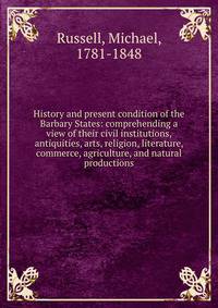 History and present condition of the Barbary States: comprehending a view of their civil institutions, antiquities, arts, religion, literature, commerce, agriculture, and natural productions