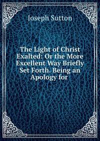 The Light of Christ Exalted: Or the More Excellent Way Briefly Set Forth. Being an Apology for .