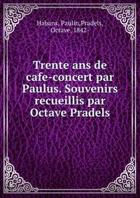 Trente ans de cafe-concert par Paulus. Souvenirs recueillis par Octave Pradels