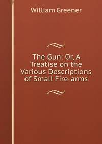 The Gun: Or, A Treatise on the Various Descriptions of Small Fire-arms