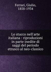 Lo stucco nell'arte italiana : riproduzioni in parte inedite di saggi del periodo etrusco al neo-classico