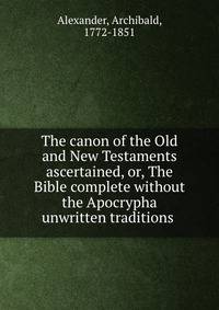 The canon of the Old and New Testaments ascertained, or, The Bible complete without the Apocrypha &amp; unwritten traditions