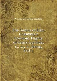 The Genius of Erin: Columbia's Freedom, Flights of Fancy, Lucinda, &amp;c., &amp;c., &amp;c., Being, Part I .