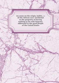 An essay on the origin, habits, &amp;c. of the African race: incidental to the propriety of having nothing to do with Negroes: addressed to the good people of the United States