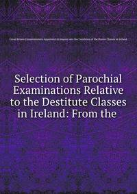 Selection of Parochial Examinations Relative to the Destitute Classes in Ireland: From the .
