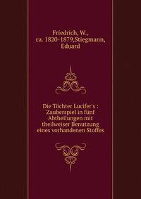 Die T?chter Lucifer's : Zauberspiel in f?nf Abtheilungen mit theilweiser Benutzung eines vorhandenen Stoffes