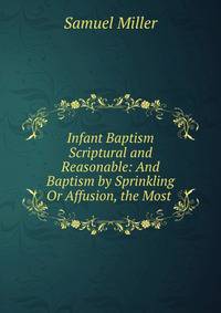 Infant Baptism Scriptural and Reasonable: And Baptism by Sprinkling Or Affusion, the Most .