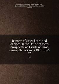 Reports of cases heard and decided in the House of lords on appeals and writs of error, during the sessions 1831-1846. 12